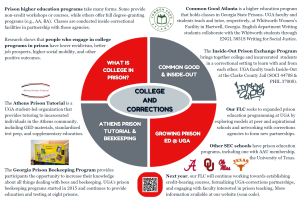 Poster text: Top Left quadrant: Prison higher education programs take many forms. Some provide non-credit workshops or courses, while others offer full degree-granting programs (e.g., AA, BA). Classes are conducted inside correctional facilities in partnership with those agencies. Research shows that people who engage in college programs in prison have lower recidivism, better job prospects, higher social mobility, and other positive outcomes. Lower Left quadrant: The Athens Prison Tutorial is a UGA student-led organization that provides tutoring to incarcerated individuals in the Athens community, including GED materials, standardized test prep, and supplementary education. The Georgia Prison Beekeeping Program provides participants the opportunity to increase their knowledge about all things dealing with bees and beekeeping. UGA’s prison beekeeping programs started in 2015 and continues to provide education and testing at eight prisons. Top Right quadrant: Common Good Atlanta holds higher education classes in Georgia State Prisons. UGA faculty and students teach and tutor at Whitworth Women’s Facility in Hartwell, Georgia. English writing students collaborate with the Whitworth students through ENGL 3851S Writing for Social Justice. The Inside-Out Prison Exchange Program brings college and incarcerated students together in a correctional setting to learn with and from each other. UGA faculty teach Inside-Out at the Clarke County Jail (SOCI 4470S & PHIL 3700S). Lower Right quadrant: Our FLC seeks to expanded prison education programming at UGA by exploring models at peer and aspirational schools and networking with corrections agencies to form new partnerships. Other SEC schools have prison education programs, including one with AAU membership, the University of Texas. Next year, our FLC will continue working towards establishing credit-bearing courses, formalizing UGA-corrections partnerships, and engaging with faculty interested in prison teaching. More information available at our website (scan code).